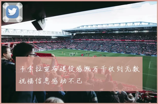 卡索拉宣布退役感慨万千收到无数祝福信息感动不已