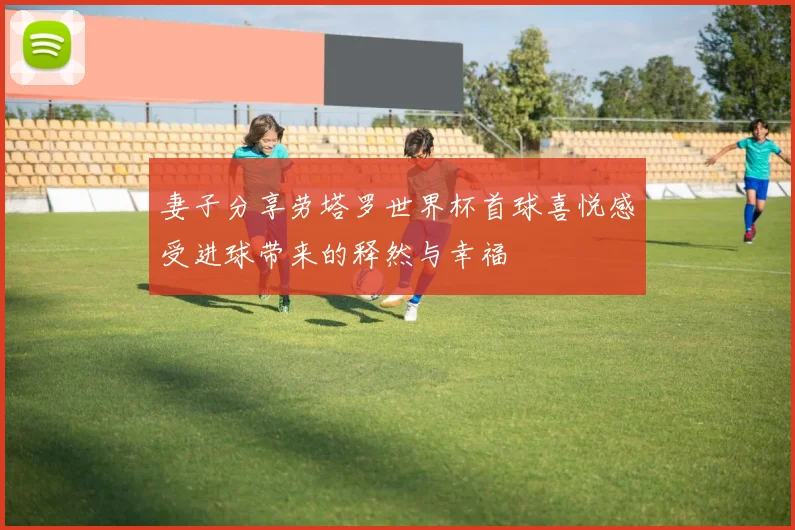 妻子分享劳塔罗世界杯首球喜悦感受进球带来的释然与幸福