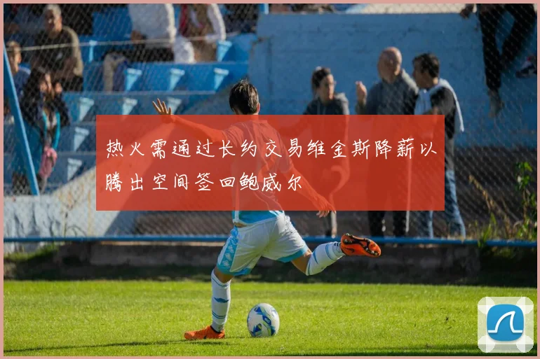 热火需通过长约交易维金斯降薪以腾出空间签回鲍威尔