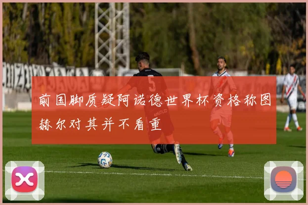 前国脚质疑阿诺德世界杯资格称图赫尔对其并不看重