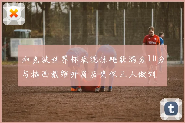 加克波世界杯表现惊艳获满分10分与梅西戴维并肩历史仅三人做到