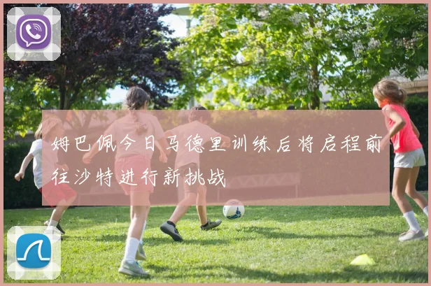 姆巴佩今日马德里训练后将启程前往沙特进行新挑战