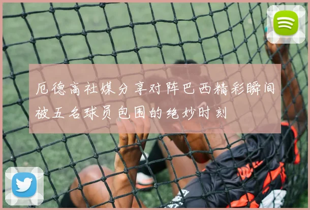 厄德高社媒分享对阵巴西精彩瞬间被五名球员包围的绝妙时刻