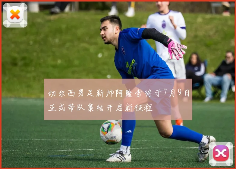 切尔西男足新帅阿隆索将于7月9日正式带队集结开启新征程