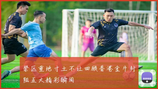 禁区重地寸土不让回顾香港金牛封阻五大精彩瞬间
