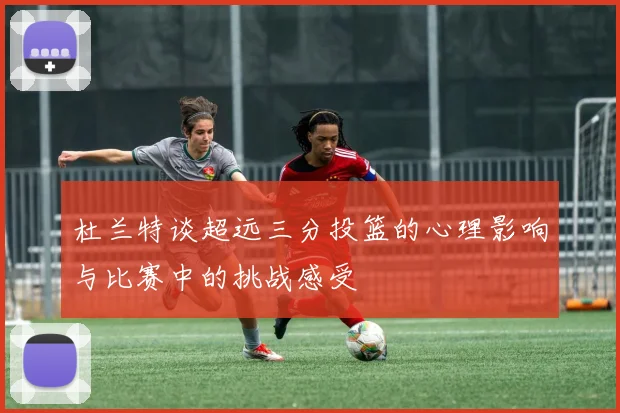 杜兰特谈超远三分投篮的心理影响与比赛中的挑战感受