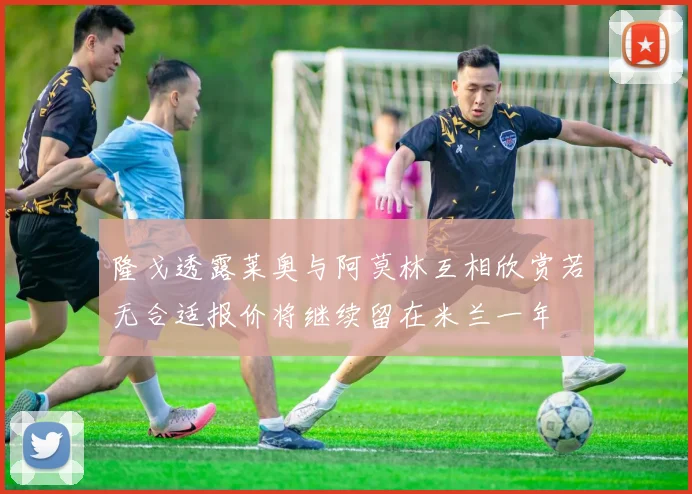 隆戈透露莱奥与阿莫林互相欣赏若无合适报价将继续留在米兰一年