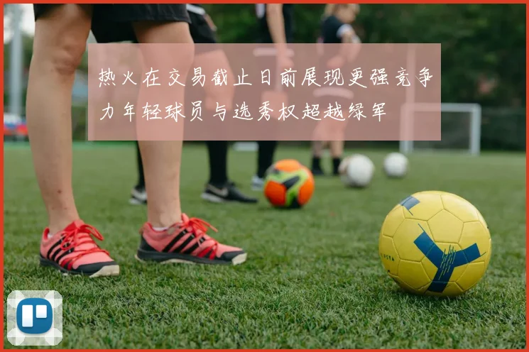 热火在交易截止日前展现更强竞争力年轻球员与选秀权超越绿军