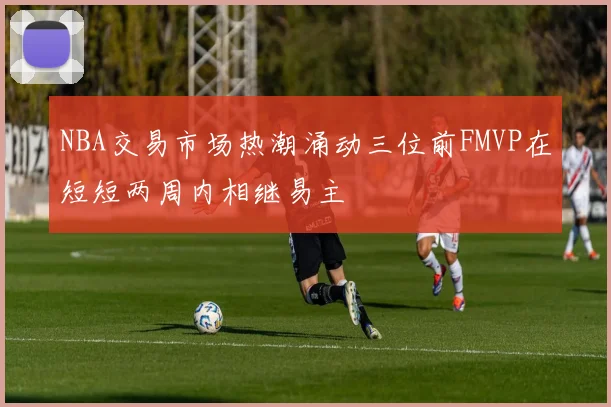 NBA交易市场热潮涌动三位前FMVP在短短两周内相继易主