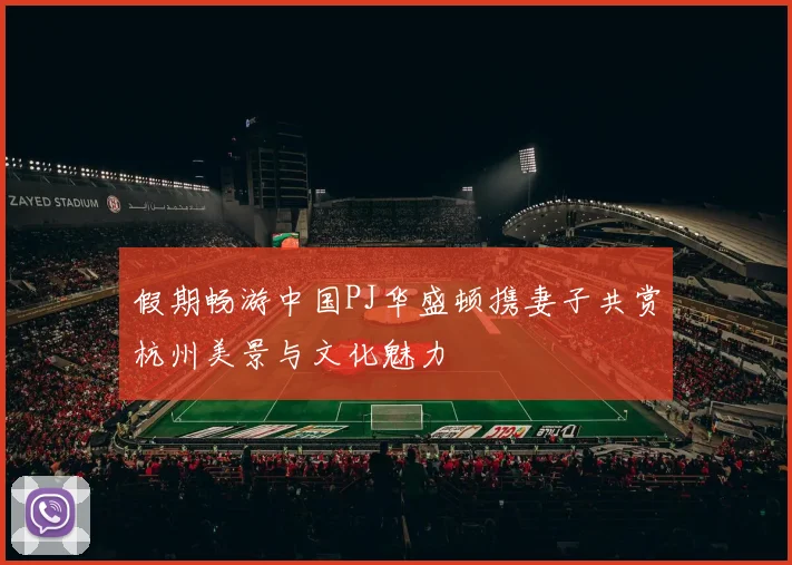假期畅游中国PJ华盛顿携妻子共赏杭州美景与文化魅力