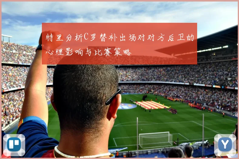 特里分析C罗替补出场对对方后卫的心理影响与比赛策略