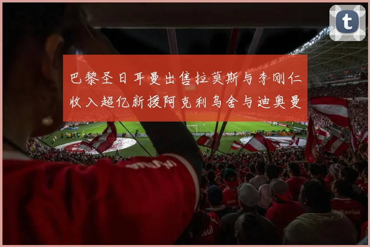 巴黎圣日耳曼出售拉莫斯与李刚仁收入超亿新援阿克利乌舍与迪奥曼德即将加盟