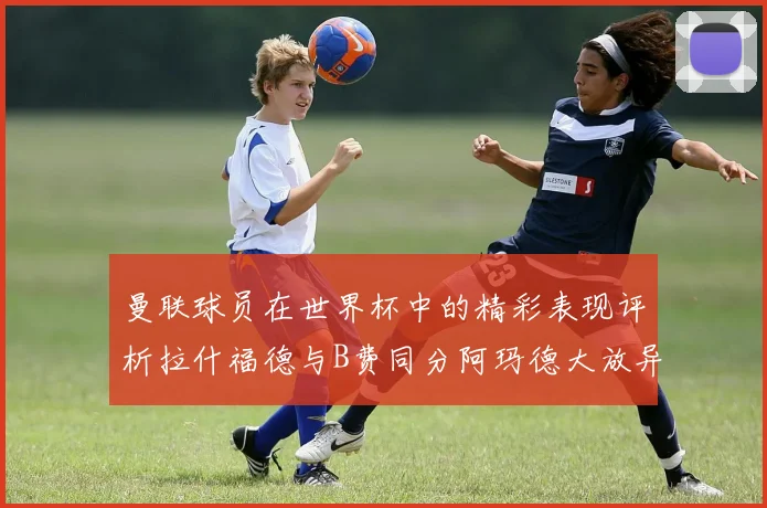 曼联球员在世界杯中的精彩表现评析拉什福德与B费同分阿玛德大放异彩