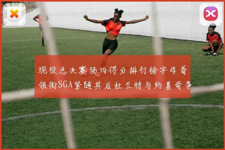 现役总决赛场均得分排行榜字母哥领衔SGA紧随其后杜兰特与约基奇争夺第三名