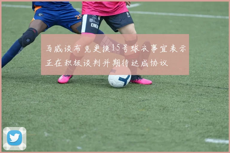 马威谈布克更换15号球衣事宜表示正在积极谈判并期待达成协议
