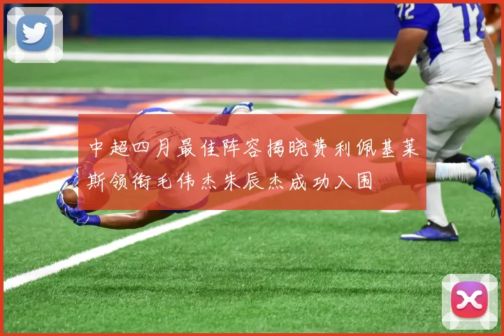 中超四月最佳阵容揭晓费利佩基莱斯领衔毛伟杰朱辰杰成功入围