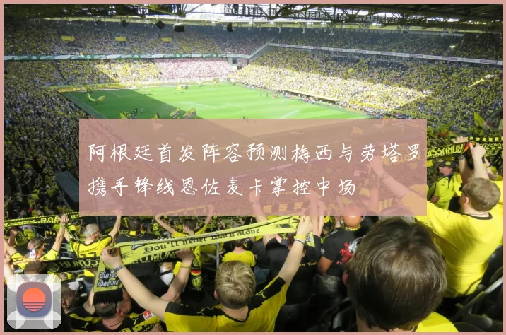 阿根廷首发阵容预测梅西与劳塔罗携手锋线恩佐麦卡掌控中场