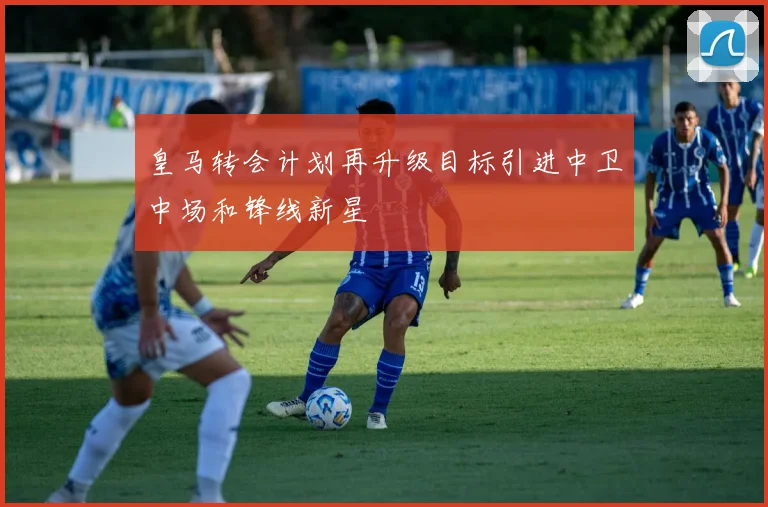 皇马转会计划再升级目标引进中卫中场和锋线新星
