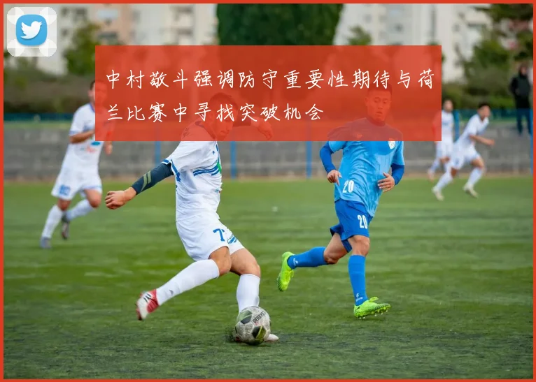 中村敬斗强调防守重要性期待与荷兰比赛中寻找突破机会