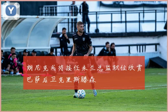 朗尼克或将接任米兰总监职位欣赏巴萨后卫克里斯滕森